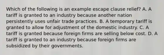 Which of the following is an example escape clause relief? A. A tariff is granted to an industry because another nation persistently uses unfair trade practices. B. A temporary tariff is granted to allow for adjustment of the domestic industry. C. A tariff is granted because foreign firms are selling below cost. D. A tariff is granted to an industry because foreign firms are subsidized by their governments.