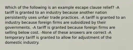 Which of the following is an example escape clause relief? -A tariff is granted to an industry because another nation persistently uses unfair trade practices. -A tariff is granted to an industry because foreign firms are subsidized by their governments. -A tariff is granted because foreign firms are selling below cost. -None of these answers are correct -A temporary tariff is granted to allow for adjustment of the domestic industry.