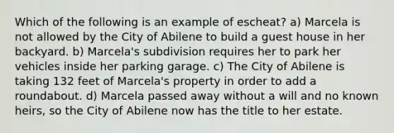 Which of the following is an example of escheat? a) Marcela is not allowed by the City of Abilene to build a guest house in her backyard. b) Marcela's subdivision requires her to park her vehicles inside her parking garage. c) The City of Abilene is taking 132 feet of Marcela's property in order to add a roundabout. d) Marcela passed away without a will and no known heirs, so the City of Abilene now has the title to her estate.