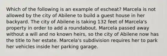 Which of the following is an example of escheat? Marcela is not allowed by the city of Abilene to build a guest house in her backyard. The city of Abilene is taking 132 feet of Marcela's property in order to add a roundabout. Marcela passed away without a will and no known heirs, so the city of Abilene now has the title to her estate. Marcela's subdivision requires her to park her vehicles inside her parking garage.