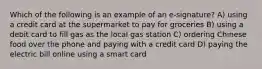 Which of the following is an example of an e-signature? A) using a credit card at the supermarket to pay for groceries B) using a debit card to fill gas as the local gas station C) ordering Chinese food over the phone and paying with a credit card D) paying the electric bill online using a smart card