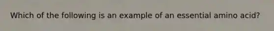 Which of the following is an example of an essential amino acid?