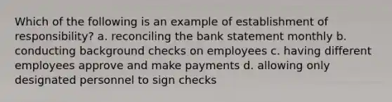 Which of the following is an example of establishment of responsibility? a. reconciling the bank statement monthly b. conducting background checks on employees c. having different employees approve and make payments d. allowing only designated personnel to sign checks