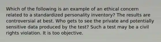 Which of the following is an example of an ethical concern related to a standardized personality inventory? The results are controversial at best. Who gets to see the private and potentially sensitive data produced by the test? Such a test may be a civil rights violation. It is too objective.