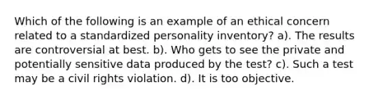 Which of the following is an example of an ethical concern related to a standardized personality inventory? a). The results are controversial at best. b). Who gets to see the private and potentially sensitive data produced by the test? c). Such a test may be a <a href='https://www.questionai.com/knowledge/kkdJLQddfe-civil-rights' class='anchor-knowledge'>civil rights</a> violation. d). It is too objective.