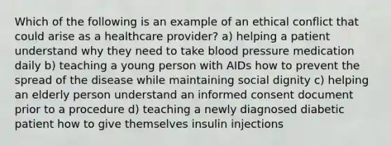 Which of the following is an example of an ethical conflict that could arise as a healthcare provider? a) helping a patient understand why they need to take blood pressure medication daily b) teaching a young person with AIDs how to prevent the spread of the disease while maintaining social dignity c) helping an elderly person understand an informed consent document prior to a procedure d) teaching a newly diagnosed diabetic patient how to give themselves insulin injections