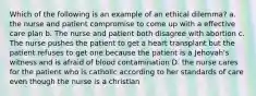 Which of the following is an example of an ethical dilemma? a. the nurse and patient compromise to come up with a effective care plan b. The nurse and patient both disagree with abortion c. The nurse pushes the patient to get a heart transplant but the patient refuses to get one because the patient is a Jehovah's witness and is afraid of blood contamination D. the nurse cares for the patient who is catholic according to her standards of care even though the nurse is a christian