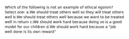 Which of the following is not an example of ethical egoism? Select one: a.We should treat others well so they will treat others well b.We should treat others well because we want to be treated well in return c.We should work hard because doing so is a good model for our children d.We should work hard because a "job well done is its own reward"