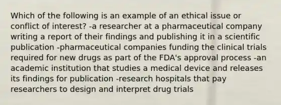 Which of the following is an example of an ethical issue or conflict of interest? -a researcher at a pharmaceutical company writing a report of their findings and publishing it in a scientific publication -pharmaceutical companies funding the clinical trials required for new drugs as part of the FDA's approval process -an academic institution that studies a medical device and releases its findings for publication -research hospitals that pay researchers to design and interpret drug trials