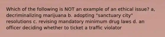 Which of the following is NOT an example of an ethical issue? a, decriminalizing marijuana b. adopting "sanctuary city" resolutions c. revising mandatory minimum drug laws d. an officer deciding whether to ticket a traffic violator