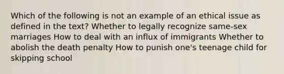 Which of the following is not an example of an ethical issue as defined in the text? Whether to legally recognize same-sex marriages How to deal with an influx of immigrants Whether to abolish the death penalty How to punish one's teenage child for skipping school