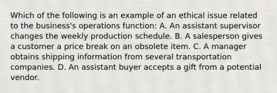 Which of the following is an example of an ethical issue related to the business's operations function: A. An assistant supervisor changes the weekly production schedule. B. A salesperson gives a customer a price break on an obsolete item. C. A manager obtains shipping information from several transportation companies. D. An assistant buyer accepts a gift from a potential vendor.