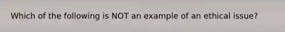 Which of the following is NOT an example of an ethical issue?