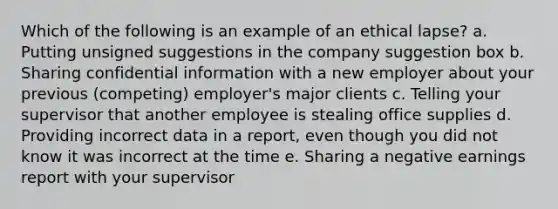 Which of the following is an example of an ethical lapse? a. Putting unsigned suggestions in the company suggestion box b. Sharing confidential information with a new employer about your previous (competing) employer's major clients c. Telling your supervisor that another employee is stealing office supplies d. Providing incorrect data in a report, even though you did not know it was incorrect at the time e. Sharing a negative earnings report with your supervisor