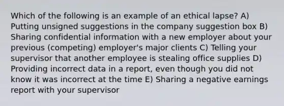 Which of the following is an example of an ethical lapse? A) Putting unsigned suggestions in the company suggestion box B) Sharing confidential information with a new employer about your previous (competing) employer's major clients C) Telling your supervisor that another employee is stealing office supplies D) Providing incorrect data in a report, even though you did not know it was incorrect at the time E) Sharing a negative earnings report with your supervisor