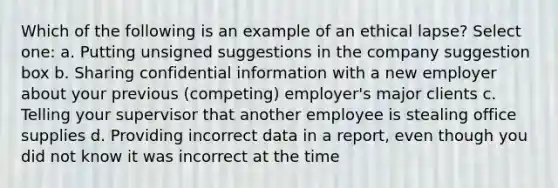 Which of the following is an example of an ethical lapse? Select one: a. Putting unsigned suggestions in the company suggestion box b. Sharing confidential information with a new employer about your previous (competing) employer's major clients c. Telling your supervisor that another employee is stealing office supplies d. Providing incorrect data in a report, even though you did not know it was incorrect at the time