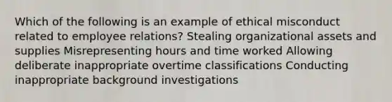 Which of the following is an example of ethical misconduct related to employee relations? Stealing organizational assets and supplies Misrepresenting hours and time worked Allowing deliberate inappropriate overtime classifications Conducting inappropriate background investigations