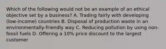 Which of the following would not be an example of an ethical objective set by a business? A. Trading fairly with developing (low-income) countries B. Disposal of production waste in an environmentally-friendly way C. Reducing pollution by using non-fossil fuels D. Offering a 10% price discount to the largest customer