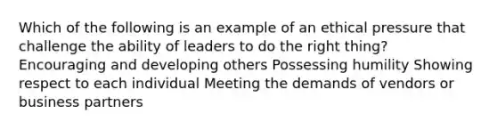 Which of the following is an example of an ethical pressure that challenge the ability of leaders to do the right thing? Encouraging and developing others Possessing humility Showing respect to each individual Meeting the demands of vendors or business partners