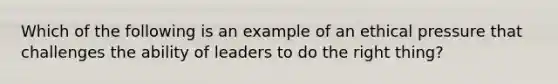 Which of the following is an example of an ethical pressure that challenges the ability of leaders to do the right thing?