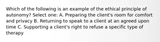 Which of the following is an example of the ethical principle of autonomy? Select one: A. Preparing the client's room for comfort and privacy B. Returning to speak to a client at an agreed upon time C. Supporting a client's right to refuse a specific type of therapy