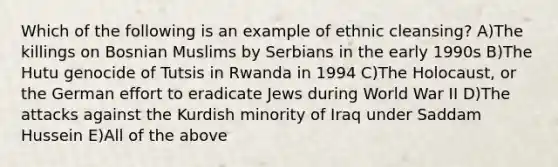 Which of the following is an example of ethnic cleansing? A)The killings on Bosnian Muslims by Serbians in the early 1990s B)The Hutu genocide of Tutsis in Rwanda in 1994 C)The Holocaust, or the German effort to eradicate Jews during World War II D)The attacks against the Kurdish minority of Iraq under Saddam Hussein E)All of the above