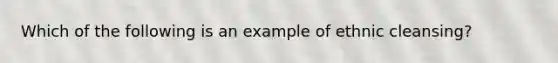 Which of the following is an example of ethnic cleansing?