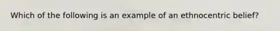 Which of the following is an example of an ethnocentric belief?