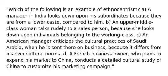 "Which of the following is an example of ethnocentrism? a) A manager in India looks down upon his subordinates because they are from a lower caste, compared to him. b) An upper-middle-class woman talks rudely to a sales person, because she looks down upon individuals belonging to the working-class. c) An American manager criticizes the cultural practices of Saudi Arabia, when he is sent there on business, because it differs from his own cultural norms. d) A French business owner, who plans to expand his market to China, conducts a detailed cultural study of China to customize his marketing campaign."