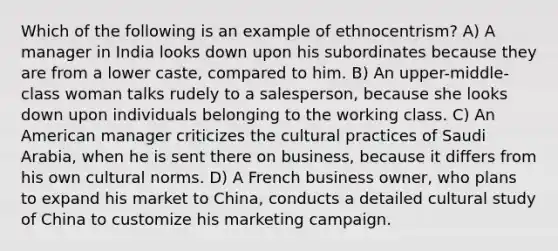 Which of the following is an example of ethnocentrism? A) A manager in India looks down upon his subordinates because they are from a lower caste, compared to him. B) An upper-middle-class woman talks rudely to a salesperson, because she looks down upon individuals belonging to the working class. C) An American manager criticizes the cultural practices of Saudi Arabia, when he is sent there on business, because it differs from his own cultural norms. D) A French business owner, who plans to expand his market to China, conducts a detailed cultural study of China to customize his marketing campaign.