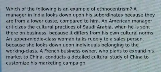 Which of the following is an example of ethnocentrism? A manager in India looks down upon his subordinates because they are from a lower caste, compared to him. An American manager criticizes the cultural practices of Saudi Arabia, when he is sent there on business, because it differs from his own cultural norms. An upper-middle-class woman talks rudely to a sales person, because she looks down upon individuals belonging to the working-class. A French business owner, who plans to expand his market to China, conducts a detailed cultural study of China to customize his marketing campaign.