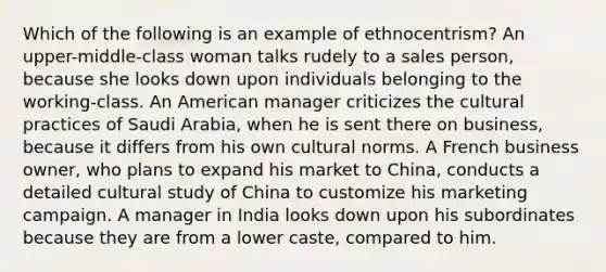 Which of the following is an example of ethnocentrism? An upper-middle-class woman talks rudely to a sales person, because she looks down upon individuals belonging to the working-class. An American manager criticizes the cultural practices of Saudi Arabia, when he is sent there on business, because it differs from his own cultural norms. A French business owner, who plans to expand his market to China, conducts a detailed cultural study of China to customize his marketing campaign. A manager in India looks down upon his subordinates because they are from a lower caste, compared to him.