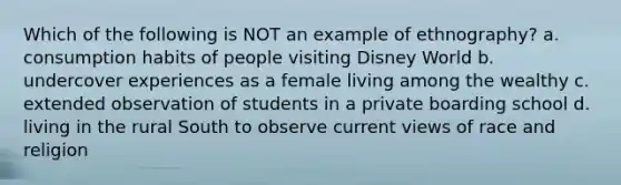 Which of the following is NOT an example of ethnography? a. consumption habits of people visiting Disney World b. undercover experiences as a female living among the wealthy c. extended observation of students in a private boarding school d. living in the rural South to observe current views of race and religion