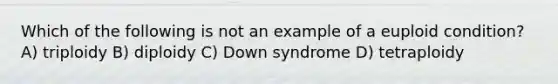 Which of the following is not an example of a euploid condition? A) triploidy B) diploidy C) Down syndrome D) tetraploidy