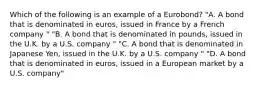 Which of the following is an example of a Eurobond? "A. A bond that is denominated in euros, issued in France by a French company " "B. A bond that is denominated in pounds, issued in the U.K. by a U.S. company " "C. A bond that is denominated in Japanese Yen, issued in the U.K. by a U.S. company " "D. A bond that is denominated in euros, issued in a European market by a U.S. company"