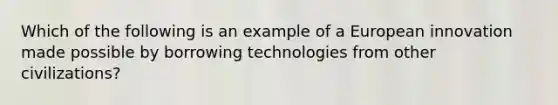 Which of the following is an example of a European innovation made possible by borrowing technologies from other civilizations?