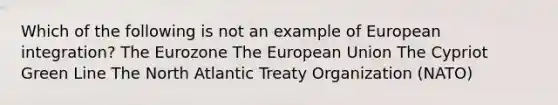 Which of the following is not an example of European integration? The Eurozone The European Union The Cypriot Green Line The North Atlantic Treaty Organization (NATO)