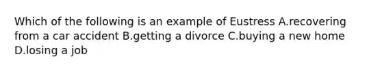 Which of the following is an example of Eustress A.recovering from a car accident B.getting a divorce C.buying a new home D.losing a job