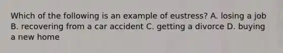 Which of the following is an example of eustress? A. losing a job B. recovering from a car accident C. getting a divorce D. buying a new home