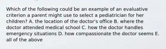 Which of the following could be an example of an evaluative criterion a parent might use to select a pediatrician for her children? A. the location of the doctor's office B. where the doctor attended medical school C. how the doctor handles emergency situations D. how compassionate the doctor seems E. all of the above