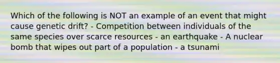 Which of the following is NOT an example of an event that might cause genetic drift? - Competition between individuals of the same species over scarce resources - an earthquake - A nuclear bomb that wipes out part of a population - a tsunami