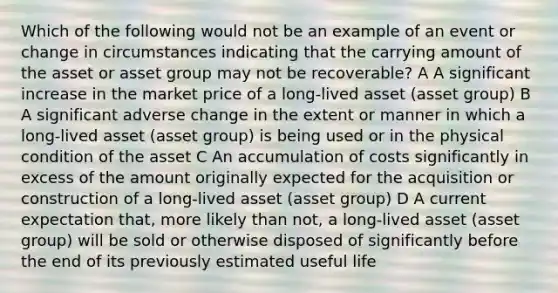 Which of the following would not be an example of an event or change in circumstances indicating that the carrying amount of the asset or asset group may not be recoverable? A A significant increase in the market price of a long-lived asset (asset group) B A significant adverse change in the extent or manner in which a long-lived asset (asset group) is being used or in the physical condition of the asset C An accumulation of costs significantly in excess of the amount originally expected for the acquisition or construction of a long-lived asset (asset group) D A current expectation that, more likely than not, a long-lived asset (asset group) will be sold or otherwise disposed of significantly before the end of its previously estimated useful life