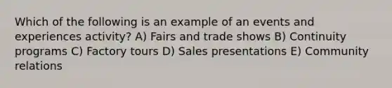 Which of the following is an example of an events and experiences activity? A) Fairs and trade shows B) Continuity programs C) Factory tours D) Sales presentations E) Community relations