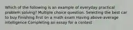 Which of the following is an example of everyday practical problem solving? Multiple choice question. Selecting the best car to buy Finishing first on a math exam Having above-average intelligence Completing an essay for a contest