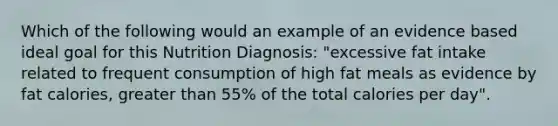 Which of the following would an example of an evidence based ideal goal for this Nutrition Diagnosis: "excessive fat intake related to frequent consumption of high fat meals as evidence by fat calories, greater than 55% of the total calories per day".