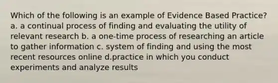 Which of the following is an example of Evidence Based Practice? a. a continual process of finding and evaluating the utility of relevant research b. a one-time process of researching an article to gather information c. system of finding and using the most recent resources online d.practice in which you conduct experiments and analyze results