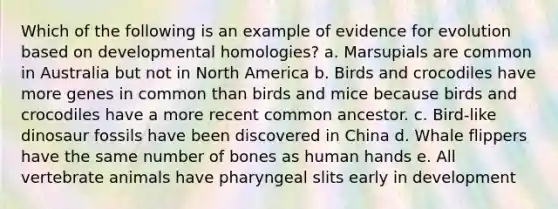 Which of the following is an example of evidence for evolution based on developmental homologies? a. Marsupials are common in Australia but not in North America b. Birds and crocodiles have more genes in common than birds and mice because birds and crocodiles have a more recent common ancestor. c. Bird-like dinosaur fossils have been discovered in China d. Whale flippers have the same number of bones as human hands e. All vertebrate animals have pharyngeal slits early in development