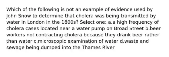 Which of the following is not an example of evidence used by John Snow to determine that cholera was being transmitted by water in London in the 1800s? Select one: a.a high frequency of cholera cases located near a water pump on Broad Street b.beer workers not contracting cholera because they drank beer rather than water c.microscopic examination of water d.waste and sewage being dumped into the Thames River