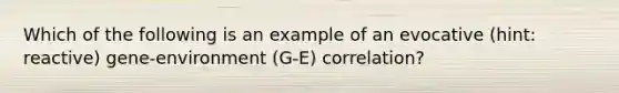 Which of the following is an example of an evocative (hint: reactive) gene-environment (G-E) correlation?