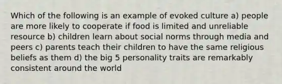 Which of the following is an example of evoked culture a) people are more likely to cooperate if food is limited and unreliable resource b) children learn about social norms through media and peers c) parents teach their children to have the same religious beliefs as them d) the big 5 personality traits are remarkably consistent around the world